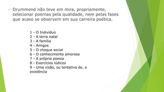  Drummond não teve em mira, propriamente, 
selecionar poemas pela qualidade, nem pelas fases 
que acaso se observem em sua carreira poética. 
1 - O Indivíduo 
2 - A terra natal 
3 - A família 
4 - Amigos 
5 - O choque social 
6 - O conhecimento amoroso 
7 - A própria poesia 
8 - Exercícios lúdicos 
9 - Uma visão, ou tentativa de, a 
existência 
 