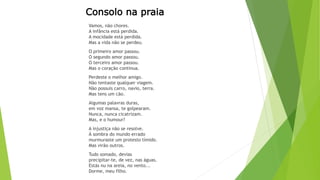 Consolo na praia 
Vamos, não chores. 
A infância está perdida. 
A mocidade está perdida. 
Mas a vida não se perdeu. 
O primeiro amor passou. 
O segundo amor passou. 
O terceiro amor passou. 
Mas o coração continua. 
Perdeste o melhor amigo. 
Não tentaste qualquer viagem. 
Não possuis carro, navio, terra. 
Mas tens um cão. 
Algumas palavras duras, 
em voz mansa, te golpearam. 
Nunca, nunca cicatrizam. 
Mas, e o humour? 
A injustiça não se resolve. 
À sombra do mundo errado 
murmuraste um protesto tímido. 
Mas virão outros. 
Tudo somado, devias 
precipitar-te, de vez, nas águas. 
Estás nu na areia, no vento... 
Dorme, meu filho. 
 