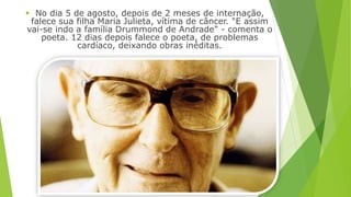  No dia 5 de agosto, depois de 2 meses de internação, 
falece sua filha Maria Julieta, vítima de câncer. "E assim 
vai-se indo a família Drummond de Andrade" - comenta o 
poeta. 12 dias depois falece o poeta, de problemas 
cardíaco, deixando obras inéditas. 
 