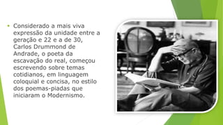  Considerado a mais viva 
expressão da unidade entre a 
geração e 22 e a de 30, 
Carlos Drummond de 
Andrade, o poeta da 
escavação do real, começou 
escrevendo sobre temas 
cotidianos, em linguagem 
coloquial e concisa, no estilo 
dos poemas-piadas que 
iniciaram o Modernismo. 
 