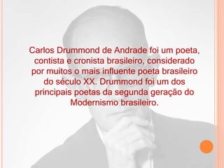 Carlos Drummond de Andrade foi um poeta,
contista e cronista brasileiro, considerado
por muitos o mais influente poeta brasileiro
do século XX. Drummond foi um dos
principais poetas da segunda geração do
Modernismo brasileiro.
 