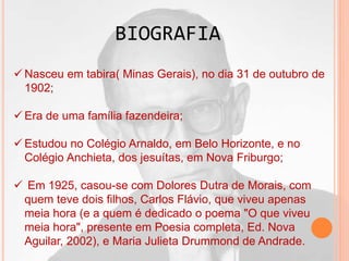  Nasceu em tabira( Minas Gerais), no dia 31 de outubro de
1902;
 Era de uma família fazendeira;
 Estudou no Colégio Arnaldo, em Belo Horizonte, e no
Colégio Anchieta, dos jesuítas, em Nova Friburgo;
 Em 1925, casou-se com Dolores Dutra de Morais, com
quem teve dois filhos, Carlos Flávio, que viveu apenas
meia hora (e a quem é dedicado o poema "O que viveu
meia hora", presente em Poesia completa, Ed. Nova
Aguilar, 2002), e Maria Julieta Drummond de Andrade.
BIOGRAFIA
 