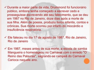  Ele faleceu no dia 17 de agosto de 1987, Rio de Janeiro,
Rio de Janeiro
 Em 1987, meses antes de sua morte, a escola de samba
Mangueira o homenageou no Carnaval com o enredo "O
Reino das Palavras", sagrando-se campeã do Carnaval
Carioca naquele ano.
 Durante a maior parte da vida, Drummond foi funcionário
público, embora tenha começado a escrever cedo e
prosseguisse escrevendo até seu falecimento, que se deu
em 1987 no Rio de Janeiro, doze dias após a morte de
sua filha. Além de poesia, produziu livros infantis, contos e
crônicas. Sua morte ocorreu por infarto do miocárdio e
insuficiência respiratória.
 