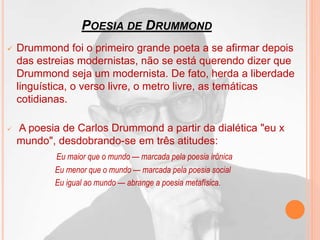 POESIA DE DRUMMOND
 Drummond foi o primeiro grande poeta a se afirmar depois
das estreias modernistas, não se está querendo dizer que
Drummond seja um modernista. De fato, herda a liberdade
linguística, o verso livre, o metro livre, as temáticas
cotidianas.
 A poesia de Carlos Drummond a partir da dialética "eu x
mundo", desdobrando-se em três atitudes:
Eu maior que o mundo — marcada pela poesia irônica
Eu menor que o mundo — marcada pela poesia social
Eu igual ao mundo — abrange a poesia metafísica.
 