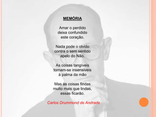 MEMÓRIA
Amar o perdido
deixa confundido
este coração.
Nada pode o olvido
contra o sem sentido
apelo do Não.
As coisas tangíveis
tornam-se insensíveis
à palma da mão
Mas as coisas findas
muito mais que lindas,
essas ficarão.
Carlos Drummond de Andrade
 