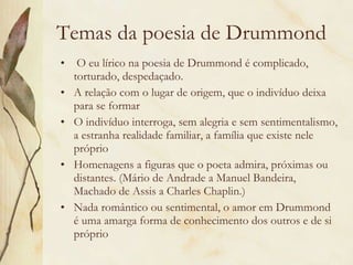 Temas da poesia de Drummond   O eu lírico na poesia de Drummond é complicado, torturado, despedaçado. A relação com o lugar de origem, que o indivíduo deixa para se formar O indivíduo interroga, sem alegria e sem sentimentalismo, a estranha realidade familiar, a família que existe nele próprio Homenagens a figuras que o poeta admira, próximas ou distantes. (Mário de Andrade a Manuel Bandeira, Machado de Assis a Charles Chaplin.) Nada romântico ou sentimental, o amor em Drummond é uma amarga forma de conhecimento dos outros e de si próprio  