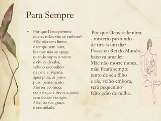 Para Sempre Por que Deus permite  que as mães vão se embora?  Mãe não tem limite,  é tempo sem hora,  luz que não se apaga  quando sopra o vento  e chuva desaba,  veludo escondido  na pele enrugada,  água pura, ar puro,  puro pensamento.  Morrer acontece  com o que é breve e passa  sem deixar vestígio.  Mãe, na sua graça,  é eternidade. Por que Deus se lembra  - mistério profundo -  de tirá-la um dia?  Fosse eu Rei do Mundo,  baixava uma lei:  Mãe não morre nunca,  mãe ficará sempre  junto de seu filho  e ele, velho embora,  será pequenino  feito grão de milho. 