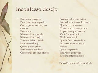 Inconfesso desejo Queria ter coragem Para falar deste segredo Queria poder declarar ao mundo Este amor Não me falta vontade Não me falta desejo Você é minha vontade Meu maior desejo Queria poder gritar Esta loucura saudável Que é estar em teus braços Perdido pelos teus beijos Sentindo-me louco de desejo Queria recitar versos Cantar aos quatros ventos As palavras que brotam Você é a inspiração Minha motivação Queria falar dos sonhos Dizer os meus secretos desejos Que é largar tudo Para viver com você Este inconfesso desejo Carlos Drummond de Andrade 