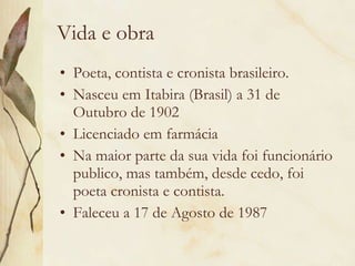 Vida e obra Poeta, contista e cronista brasileiro. Nasceu em Itabira (Brasil) a 31 de Outubro de 1902  Licenciado em farmácia Na maior parte da sua vida foi funcionário publico, mas também, desde cedo, foi poeta cronista e contista. Faleceu a 17 de Agosto de 1987  