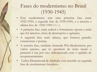 Fases do modernismo no Brasil (1930-1945) Este modernismo tem uma primeira fase entre 1922-1930, a segunda fase de 1930-1945, e a terceira e ultima fase de  1945-1960 (+/-) A primeira fase, mais radical e fortemente oposta a tudo que foi anterior, cheia de desrespeito e agitação; A segunda fase mais amena, que formou grandes romancistas e poetas; A terceira fase, também chamada Pós-Modernismo por vários autores, que se opunham de certo modo a primeira e era por isso ridicularizada com o apelido de neoparnasianismo Carlos Drummond de Andrade está inserido na segunda fase do modernismo brasileiro.  