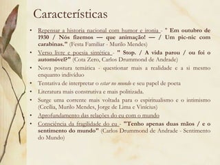 Características Repensar a historia nacional com humor e ironia  - "  Em outubro de 1930 / Nós fizemos — que animação! — / Um pic-nic com carabinas."  (Festa Familiar - Murilo Mendes) Verso livre e poesia sintética  -  " Stop. / A vida parou / ou foi o automóvel?"  (Cota Zero, Carlos Drummond de Andrade) Nova postura temática - questionar mais a realidade e a si mesmo enquanto indivíduo Tentativa de interpretar o  estar no mundo  e seu papel de poeta Literatura mais construtiva e mais politizada. Surge uma corrente mais voltada para o espiritualismo e o intimismo (Cecília, Murilo Mendes, Jorge de Lima e Vinícius) Aprofundamento das relações do eu com o mundo Consciência da fragilidade do eu  -  "Tenho apenas duas mãos / e o sentimento do mundo"  (Carlos Drummond de Andrade - Sentimento do Mundo) 