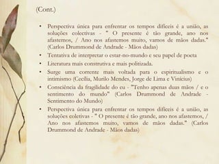 (Cont.) Perspectiva única para enfrentar os tempos difíceis é a união, as soluções colectivas - " O presente é tão grande, ano nos afastemos, / Ano nos afastemos muito, vamos de mãos dadas." (Carlos Drummond de Andrade - Mãos dadas) Tentativa de interpretar o estar-no-mundo e seu papel de poeta Literatura mais construtiva e mais politizada. Surge uma corrente mais voltada para o espiritualismo e o intimismo (Cecília, Murilo Mendes, Jorge de Lima e Vinícius) Consciência da fragilidade do eu - "Tenho apenas duas mãos / e o sentimento do mundo" (Carlos Drummond de Andrade - Sentimento do Mundo) Perspectiva única para enfrentar os tempos difíceis é a união, as soluções coletivas - " O presente é tão grande, ano nos afastemos, / Ano nos afastemos muito, vamos de mãos dadas." (Carlos Drummond de Andrade - Mãos dadas) 