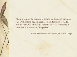 "Este é tempo de partido, / tempo de homens partidos. (...) Os homens pedem carne. Fogo. Sapatos. / As leis ano bastam. Os lírios ano nascem da lei. Meu nome é tumulto, e escreve-se / na pedra."     Carlos Drummond de Andrade, in Nosso Tempo 