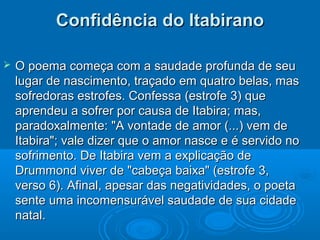 Confidência do Itabirano

   O poema começa com a saudade profunda de seu
    lugar de nascimento, traçado em quatro belas, mas
    sofredoras estrofes. Confessa (estrofe 3) que
    aprendeu a sofrer por causa de Itabira; mas,
    paradoxalmente: "A vontade de amor (...) vem de
    Itabira"; vale dizer que o amor nasce e é servido no
    sofrimento. De Itabira vem a explicação de
    Drummond viver de "cabeça baixa" (estrofe 3,
    verso 6). Afinal, apesar das negatividades, o poeta
    sente uma incomensurável saudade de sua cidade
    natal.
 