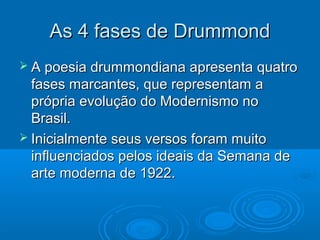As 4 fases de Drummond
 A poesia drummondiana apresenta quatro
  fases marcantes, que representam a
  própria evolução do Modernismo no
  Brasil.
 Inicialmente seus versos foram muito
  influenciados pelos ideais da Semana de
  arte moderna de 1922.
 