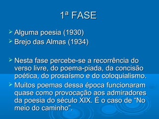 1ª FASE
 Alguma poesia (1930)
 Brejo das Almas (1934)


 Nesta fase percebe-se a recorrência do
  verso livre, do poema-piada, da concisão
  poética, do prosaísmo e do coloquialismo.
 Muitos poemas dessa época funcionaram
  quase como provocação aos admiradores
  da poesia do século XIX. É o caso de “No
  meio do caminho”.
 