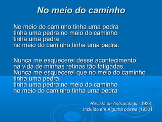 No meio do caminho
No meio do caminho tinha uma pedra
tinha uma pedra no meio do caminho
tinha uma pedra
no meio do caminho tinha uma pedra.

Nunca me esquecerei desse acontecimento
na vida de minhas retinas tão fatigadas.
Nunca me esquecerei que no meio do caminho
tinha uma pedra
tinha uma pedra no meio do caminho
no meio do caminho tinha uma pedra
                          Revista de Antropofagia, 1928
                      Incluído em Alguma poesia (1930)
 
