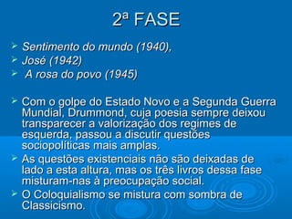 2ª FASE
   Sentimento do mundo (1940),
   José (1942)
    A rosa do povo (1945)

   Com o golpe do Estado Novo e a Segunda Guerra
    Mundial, Drummond, cuja poesia sempre deixou
    transparecer a valorização dos regimes de
    esquerda, passou a discutir questões
    sociopolíticas mais amplas.
   As questões existenciais não são deixadas de
    lado a esta altura, mas os três livros dessa fase
    misturam-nas à preocupação social.
   O Coloquialismo se mistura com sombra de
    Classicismo.
 
