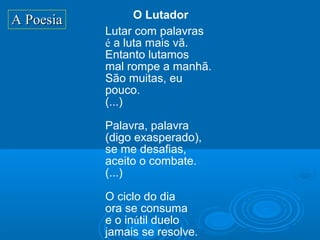 A Poesia         O Lutador
           Lutar com palavras
           é a luta mais vã.
           Entanto lutamos
           mal rompe a manhã.
           São muitas, eu
           pouco.
           (...)

           Palavra, palavra
           (digo exasperado),
           se me desafias,
           aceito o combate.
           (...)

           O ciclo do dia
           ora se consuma
           e o inútil duelo
           jamais se resolve.
 