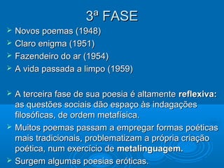 3ª FASE
   Novos poemas (1948)
   Claro enigma (1951)
   Fazendeiro do ar (1954)
   A vida passada a limpo (1959)

   A terceira fase de sua poesia é altamente reflexiva:
    as questões sociais dão espaço às indagações
    filosóficas, de ordem metafísica.
   Muitos poemas passam a empregar formas poéticas
    mais tradicionais, problematizam a própria criação
    poética, num exercício de metalinguagem.
   Surgem algumas poesias eróticas.
 