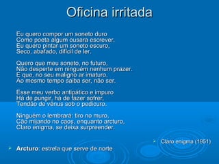 Oficina irritada
    Eu quero compor um soneto duro
    Como poeta algum ousara escrever.
    Eu quero pintar um soneto escuro,
    Seco, abafado, difícil de ler.
    Quero que meu soneto, no futuro,
    Não desperte em ninguém nenhum prazer.
    E que, no seu maligno ar imaturo,
    Ao mesmo tempo saiba ser, não ser.
    Esse meu verbo antipático e impuro
    Há de pungir, há de fazer sofrer,
    Tendão de vênus sob o pedicuro.
    Ninguém o lembrará: tiro no muro,
    Cão mijando no caos, enquanto arcturo,
    Claro enigma, se deixa surpreender.

                                                Claro enigma (1951)
   Arcturo: estrela que serve de norte
 