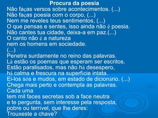 Procura da poesia
Não faças versos sobre acontecimentos. (...)
Não faças poesia com o corpo, (...)
Nem me reveles teus sentimentos, (...)
O que pensas e sentes, isso ainda não é poesia.
Não cantes tua cidade, deixa-a em paz.(...)
O canto não é a natureza
nem os homens em sociedade.
(...)
Penetra surdamente no reino das palavras.
Lá estão os poemas que esperam ser escritos.
Estão paralisados, mas não há desespero,
há calma e frescura na superfície intata.
Ei-los sós e mudos, em estado de dicionário. (...)
Chega mais perto e contempla as palavras.
Cada uma
tem mil faces secretas sob a face neutra
e te pergunta, sem interesse pela resposta,
pobre ou terrível, que lhe deres:
Trouxeste a chave?
 