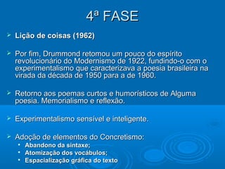 4ª FASE
   Lição de coisas (1962)

   Por fim, Drummond retomou um pouco do espírito
    revolucionário do Modernismo de 1922, fundindo-o com o
    experimentalismo que caracterizava a poesia brasileira na
    virada da década de 1950 para a de 1960.

   Retorno aos poemas curtos e humorísticos de Alguma
    poesia. Memorialismo e reflexão.

   Experimentalismo sensível e inteligente.

   Adoção de elementos do Concretismo:
    
        Abandono da sintaxe;
    
        Atomização dos vocábulos;
    
        Espacialização gráfica do texto
 