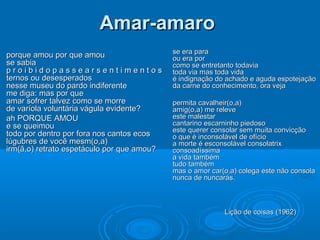 Amar-amaro
                                            se era para
porque amou por que amou                    ou era por
se sabia                                    como se entretanto todavia
proibidopassearsentimentos                  toda via mas toda vida
ternos ou desesperados                      é indignação do achado e aguda espotejação
nesse museu do pardo indiferente            da carne do conhecimento, ora veja
me diga: mas por que
amar sofrer talvez como se morre            permita cavalheir(o,a)
de varíola voluntária vágula evidente?      amig(o,a) me releve
ah PORQUE AMOU                              este malestar
e se queimou                                cantarino escarninho piedoso
                                            este querer consolar sem muita convicção
todo por dentro por fora nos cantos ecos    o que é inconsolável de ofício
lúgubres de você mesm(o,a)                  a morte é esconsolável consolatrix
irm(ã,o) retrato espetáculo por que amou?   consoadíssima
                                            a vida também
                                            tudo também
                                            mas o amor car(o,a) colega este não consola
                                            nunca de nuncarás.



                                                           Lição de coisas (1962)
 