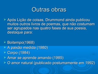 Outras obras
   Após Lição de coisas, Drummond ainda publicou
    muitos outros livros de poemas, que não costumam
    ser agrupados nas quatro fases de sua poesia,
    destaque para:

   Boitempo(1968)
   A paixão medida (1980)
   Corpo (1984)
   Amar se aprende amando (1985)
   O amor natural (publicado postumamente em 1992)
 