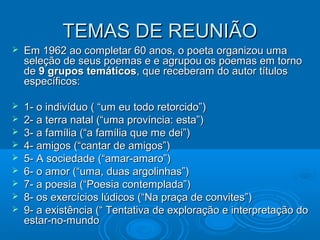 TEMAS DE REUNIÃO
   Em 1962 ao completar 60 anos, o poeta organizou uma
    seleção de seus poemas e e agrupou os poemas em torno
    de 9 grupos temáticos, que receberam do autor títulos
    específicos:

   1- o indivíduo ( “um eu todo retorcido”)
   2- a terra natal (“uma província: esta”)
   3- a família (“a família que me dei”)
   4- amigos (“cantar de amigos”)
   5- A sociedade (“amar-amaro”)
   6- o amor (“uma, duas argolinhas”)
   7- a poesia (“Poesia contemplada”)
   8- os exercícios lúdicos (“Na praça de convites”)
   9- a existência (“ Tentativa de exploração e interpretação do
    estar-no-mundo
 