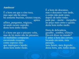 Anoitecer
                                       É a hora do descanso,
É a hora em que o sino toca,           mas o descanso vem tarde,
mas aqui não há sinos;                 o corpo não pede sono,
há somente buzinas, sirenes roucas,    depois de tanto rodar;
                              apitos   pede paz – morte – mergulho
aflitos, pungentes, trágicos,          no poço mais ermo e quedo;
uivando escuro segredo;                desta hora tenho medo.
desta hora tenho medo.                  
                                       Hora de delicadeza, 
É a hora em que o pássaro volta,       gasalho , sombra, silêncio.
mas de há muito não há pássaros;       Haverá disso no mundo?
só multidões compactas                 É antes a hora dos corvos,
escorrendo exaustas                    bicando em mim, meu 
como espesso óleo                      passado,
que impregna o lajedo;                 meu futuro, meu degredo; 
desta hora tenho medo.                 dessa hora, sim, tenho medo.
 