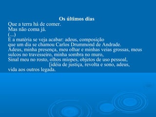 Os últimos dias
Que a terra há de comer.
Mas não coma já.
(...)
E a matéria se veja acabar: adeus, composição
que um dia se chamou Carlos Drummond de Andrade.
Adeus, minha presença, meu olhar e minhas veias grossas, meus
sulcos no travesseiro, minha sombra no muro,
Sinal meu no rosto, olhos míopes, objetos de uso pessoal,
                    [idéia de justiça, revolta e sono, adeus,
vida aos outros legada.
 