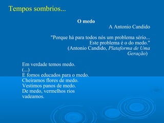 Tempos sombrios...
                            O medo
                                          A Antonio Candido

                "Porque há para todos nós um problema sério...
                                  Este problema é o do medo."
                       (Antonio Candido, Plataforma de Uma
                                                   Geração)

    Em verdade temos medo.
    (...)
    E fomos educados para o medo.
    Cheiramos flores de medo.
    Vestimos panos de medo.
    De medo, vermelhos rios
    vadeamos.
 