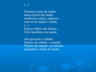 (...)

Faremos casas de medo,
duros tijolos de medo,
medrosos caules, repuxos,
ruas só de medo e calma.
(...)
Nossos filhos tão felizes...
Fiéis herdeiros do medo,

eles povoam a cidade.
Depois da cidade, o mundo.
Depois do mundo, as estrelas,
dançando o baile do medo.
 