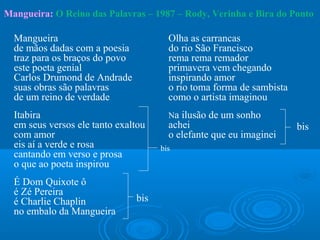 Mangueira: O Reino das Palavras – 1987 – Rody, Verinha e Bira do Ponto

  Mangueira                             Olha as carrancas
  de mãos dadas com a poesia            do rio São Francisco
  traz para os braços do povo           rema rema remador
  este poeta genial                     primavera vem chegando
  Carlos Drumond de Andrade             inspirando amor
  suas obras são palavras               o rio toma forma de sambista
  de um reino de verdade                como o artista imaginou
  Itabira                               Na ilusão de um sonho
  em seus versos ele tanto exaltou      achei                          bis
  com amor                              o elefante que eu imaginei
  eis aí a verde e rosa               bis
  cantando em verso e prosa
  o que ao poeta inspirou
  É Dom Quixote ô
  é Zé Pereira
  é Charlie Chaplin             bis
  no embalo da Mangueira
 