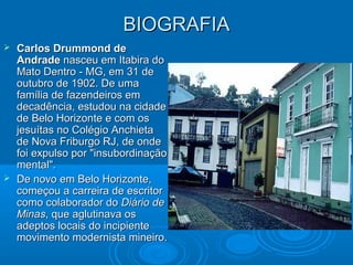 BIOGRAFIA
 Carlos Drummond de
  Andrade nasceu em Itabira do
  Mato Dentro - MG, em 31 de
  outubro de 1902. De uma
  família de fazendeiros em
  decadência, estudou na cidade
  de Belo Horizonte e com os
  jesuítas no Colégio Anchieta
  de Nova Friburgo RJ, de onde
  foi expulso por "insubordinação
  mental".
 De novo em Belo Horizonte,
  começou a carreira de escritor
  como colaborador do Diário de
  Minas, que aglutinava os
  adeptos locais do incipiente
  movimento modernista mineiro.
 