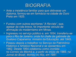 BIOGRAFIA
   Ante a insistência familiar para que obtivesse um
    diploma, formou-se em farmácia na cidade de Ouro
    Preto em 1925.

 Fundou com outros escritores ”A Revista”, que,
  apesar da vida breve, foi importante veículo de
  afirmação do modernismo em Minas.
 Ingressou no serviço público e, em 1934, transferiu-se
  para o Rio de Janeiro, onde foi chefe de gabinete de
  Gustavo Capanema, ministro da Educação, até 1945.
 Passou depois a trabalhar no Serviço do Patrimônio
  Histórico e Artístico Nacional e se aposentou em
  1962. Desde 1954 colaborou como cronista
  no Correio da Manhã e, a partir do início de 1969, no
  Jornal do Brasil. Morreu no Rio, em 1987.
 