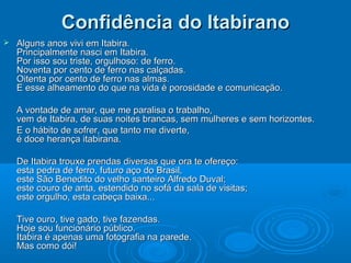 Confidência do Itabirano
   Alguns anos vivi em Itabira.
    Principalmente nasci em Itabira.
    Por isso sou triste, orgulhoso: de ferro.
    Noventa por cento de ferro nas calçadas.
    Oitenta por cento de ferro nas almas.
    E esse alheamento do que na vida é porosidade e comunicação.

    A vontade de amar, que me paralisa o trabalho,
    vem de Itabira, de suas noites brancas, sem mulheres e sem horizontes.
    E o hábito de sofrer, que tanto me diverte,
    é doce herança itabirana.

    De Itabira trouxe prendas diversas que ora te ofereço:
    esta pedra de ferro, futuro aço do Brasil,
    este São Benedito do velho santeiro Alfredo Duval;
    este couro de anta, estendido no sofá da sala de visitas;
    este orgulho, esta cabeça baixa...

    Tive ouro, tive gado, tive fazendas.
    Hoje sou funcionário público.
    Itabira é apenas uma fotografia na parede.
    Mas como dói!
 