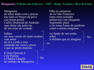 Mangueira de mãos dadas com a poesia traz para os braços do povo este poeta genial Carlos Drumond de Andrade suas obras são palavras de um reino de verdade  Itabira  em seus versos ele tanto exaltou  com amor                            eis aí a verde e rosa  cantando em verso e prosa  o que ao poeta inspirou  É Dom Quixote ô  é Zé Pereira                      é Charlie Chaplin  no embalo da Mangueira  Mangueira:  O Reino das Palavras – 1987 –  Rody, Verinha e Bira do Ponto  Olha as carrancas do rio São Francisco rema rema remador primavera vem chegando inspirando amor  o rio toma forma de sambista  como o artista imaginou  N a ilusão de um sonho  achei  o elefante que eu imaginei  bis   bis   bis 