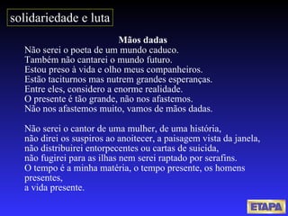 Mãos dadas  Não serei o poeta de um mundo caduco. Também não cantarei o mundo futuro. Estou preso à vida e olho meus companheiros. Estão taciturnos mas nutrem grandes esperanças. Entre eles, considero a enorme realidade. O presente é tão grande, não nos afastemos. Não nos afastemos muito, vamos de mãos dadas. Não serei o cantor de uma mulher, de uma história, não direi os suspiros ao anoitecer, a paisagem vista da janela, não distribuirei entorpecentes ou cartas de suicida, não fugirei para as ilhas nem serei raptado por serafins. O tempo é a minha matéria, o tempo presente, os homens presentes, a vida presente. solidariedade e luta 