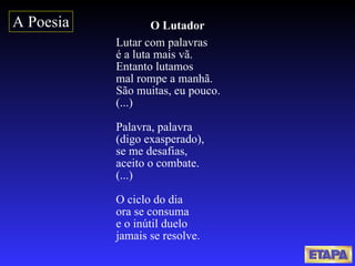 O Lutador Lutar com palavras  é a luta mais vã.  Entanto lutamos  mal rompe a manhã.  São muitas, eu pouco.  (...) Palavra, palavra  (digo exasperado),  se me desafias,  aceito o combate.  (...) O ciclo do dia  ora se consuma  e o inútil duelo  jamais se resolve.   A Poesia 