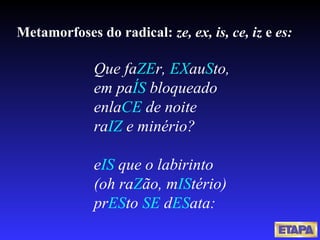 Metamorfoses do radical:  ze, ex, is, ce, iz  e  es: Que fa ZE r,  EX au S to, em pa ÍS  bloqueado enla CE  de noite ra IZ  e minério? e IS  que o labirinto (oh ra Z ão, m IS tério) pr ES to  SE  d ES ata: 