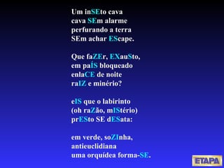 Um in SE to cava cava  SE m alarme perfurando a terra SEm achar  ES cape. Que fa ZE r,  EX au S to, em pa ÍS  bloqueado enla CE  de noite ra IZ  e minério? e IS  que o labirinto (oh ra Z ão, m IS tério) pr ES to SE d ES ata: em verde, so ZI nha, antieuclidiana uma orquídea forma- SE . 