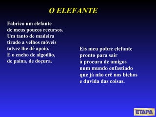 Fabrico um elefante  de meus poucos recursos.  Um tanto de madeira  tirado a velhos móveis  talvez lhe dê apoio.  E o encho de algodão,  de paina, de doçura.  Eis meu pobre elefante  pronto para sair  à procura de amigos  num mundo enfastiado  que já não crê nos bichos  e duvida das coisas.  O ELEFANTE 