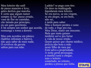 Meu leiteiro tão sutil de passo maneiro e leve, antes desliza que marcha. É certo que algum rumor sempre se faz: passo errado, vaso de flor no caminho, cão latindo por princípio, ou um gato quizilento. E há sempre um senhor que acorda, resmunga e torna a dormir. Mas este acordou em pânico (ladrões infestam o bairro), não quis saber de mais nada. O revólver da gaveta saltou para sua mão. Ladrão? se pega com tiro. Os tiros na madrugada liquidaram meu leiteiro. Se era noivo, se era virgem, se era alegre, se era bom, não sei, é tarde para saber. Mas o homem perdeu o sono de todo, e foge pra rua. Meu Deus, matei um inocente. Bala que mata gatuno também serve pra furtar a vida de nosso irmão. Quem quiser que chame médico, polícia não bota a mão neste filho de meu pai. Está salva a propriedade. A noite geral prossegue, a manhã custa a chegar, mas o leiteiro estatelado, ao relento, perdeu a pressa que tinha. 