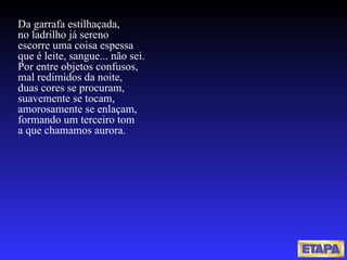 Da garrafa estilhaçada, no ladrilho já sereno escorre uma coisa espessa que é leite, sangue... não sei. Por entre objetos confusos, mal redimidos da noite, duas cores se procuram, suavemente se tocam, amorosamente se enlaçam, formando um terceiro tom a que chamamos aurora. 