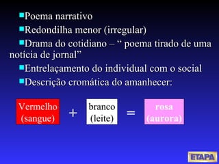 Poema narrativo Redondilha menor (irregular) Drama do cotidiano – “ poema tirado de uma notícia de jornal” Entrelaçamento do individual com o social Descrição cromática do amanhecer: Vermelho (sangue) branco (leite) rosa (aurora) + = 