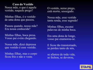 Caso do Vestido Nossa mãe, o que é aquele vestido, naquele prego? Minhas filhas, é o vestido de uma dona que passou. Passou quando, nossa mãe? Era nossa conhecida? Minhas filhas, boca presa. Vosso pai evém chegando. Nossa mãe, dizei depressa que vestido é esse vestido. Minhas filhas, mas o corpo ficou frio e não o veste. O vestido, nesse prego, está morto, sossegado. Nossa mãe, esse vestido tanta renda, esse segredo! Minhas filhas, escutai palavras de minha boca. Era uma dona de longe,  vosso pai enamorou-se. E ficou tão transtornado, se perdeu tanto de nós,   se afastou de toda vida, se fechou, se devorou, 
