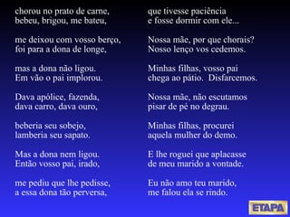 chorou no prato de carne, bebeu, brigou, me bateu, me deixou com vosso berço, foi para a dona de longe, mas a dona não ligou. Em vão o pai implorou. Dava apólice, fazenda,  dava carro, dava ouro,  beberia seu sobejo, lamberia seu sapato. Mas a dona nem ligou. Então vosso pai, irado, me pediu que lhe pedisse, a essa dona tão perversa, que tivesse paciência e fosse dormir com ele... Nossa mãe, por que chorais? Nosso lenço vos cedemos. Minhas filhas, vosso pai chega ao pátio.  Disfarcemos. Nossa mãe, não escutamos pisar de pé no degrau. Minhas filhas, procurei aquela mulher do demo. E lhe roguei que aplacasse de meu marido a vontade. Eu não amo teu marido, me falou ela se rindo. 