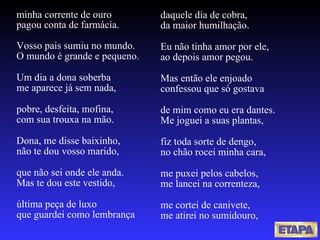 minha corrente de ouro pagou conta de farmácia. Vosso pais sumiu no mundo. O mundo é grande e pequeno. Um dia a dona soberba me aparece já sem nada, pobre, desfeita, mofina, com sua trouxa na mão. Dona, me disse baixinho, não te dou vosso marido, que não sei onde ele anda. Mas te dou este vestido,  última peça de luxo que guardei como lembrança daquele dia de cobra, da maior humilhação. Eu não tinha amor por ele, ao depois amor pegou. Mas então ele enjoado confessou que só gostava de mim como eu era dantes. Me joguei a suas plantas, fiz toda sorte de dengo, no chão rocei minha cara, me puxei pelos cabelos, me lancei na correnteza, me cortei de canivete, me atirei no sumidouro, 